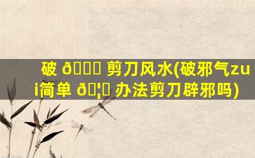 破 🐟 剪刀风水(破邪气zui
简单 🦍 办法剪刀辟邪吗)